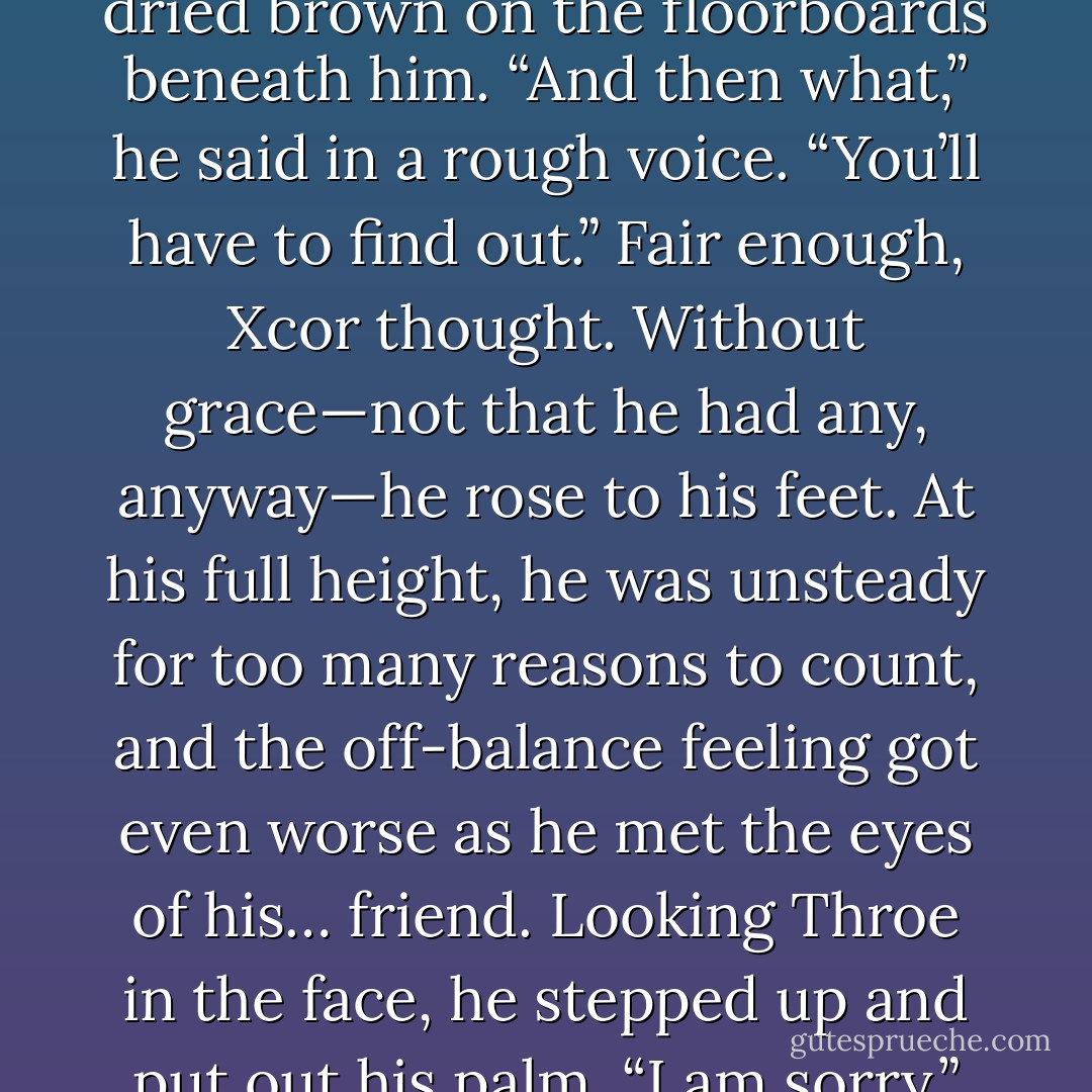 He also said that I would never get an apology out of you.” There was a long pause. “I want one. Now.”<br />Xcor put aside his soup and found himself searching the wounds he had given himself, recalling all that pain, all that blood—which had dried brown on the floorboards beneath him.<br />“And then what,” he said in a rough voice.<br />“You’ll have to find out.”<br />Fair enough, Xcor thought.<br />Without grace—not that he had any, anyway—he rose to his feet. At his full height, he was unsteady for too many reasons to count, and the off-balance feeling got even worse as he met the eyes of his… friend.<br />Looking Throe in the face, he stepped up and put out his palm. “I am sorry.”<br />Three simple words spoken loud and clear. And they didn’t go nearly far enough.<br />“I was wrong to treat you as I did. I am… not as much of the Bloodletter as I thought—as I have e’er wanted to be. - J.R. Ward