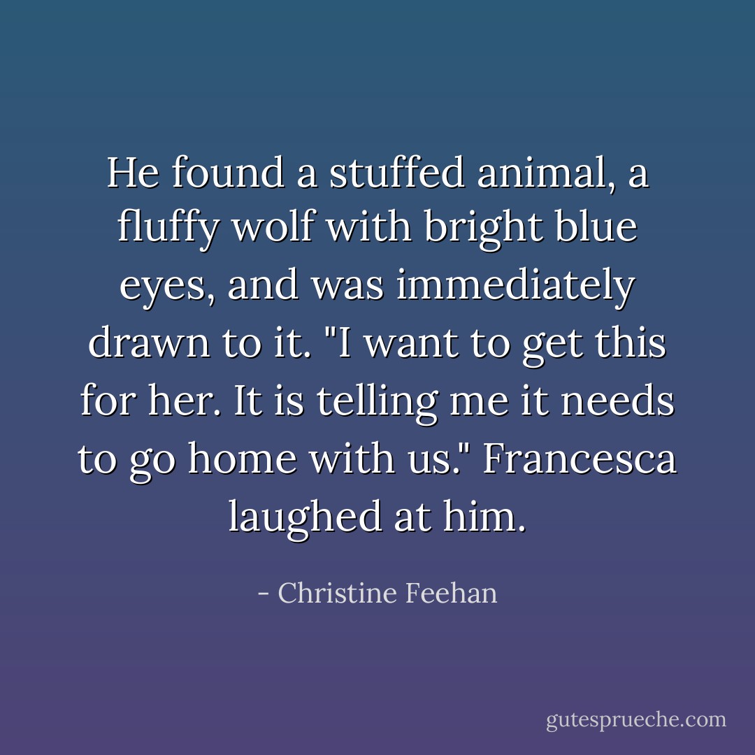 He found a stuffed animal, a fluffy wolf with bright blue eyes, and was immediately drawn to it. "I want to get this for her. It is telling me it needs to go home with us." Francesca laughed at him. - Christine Feehan