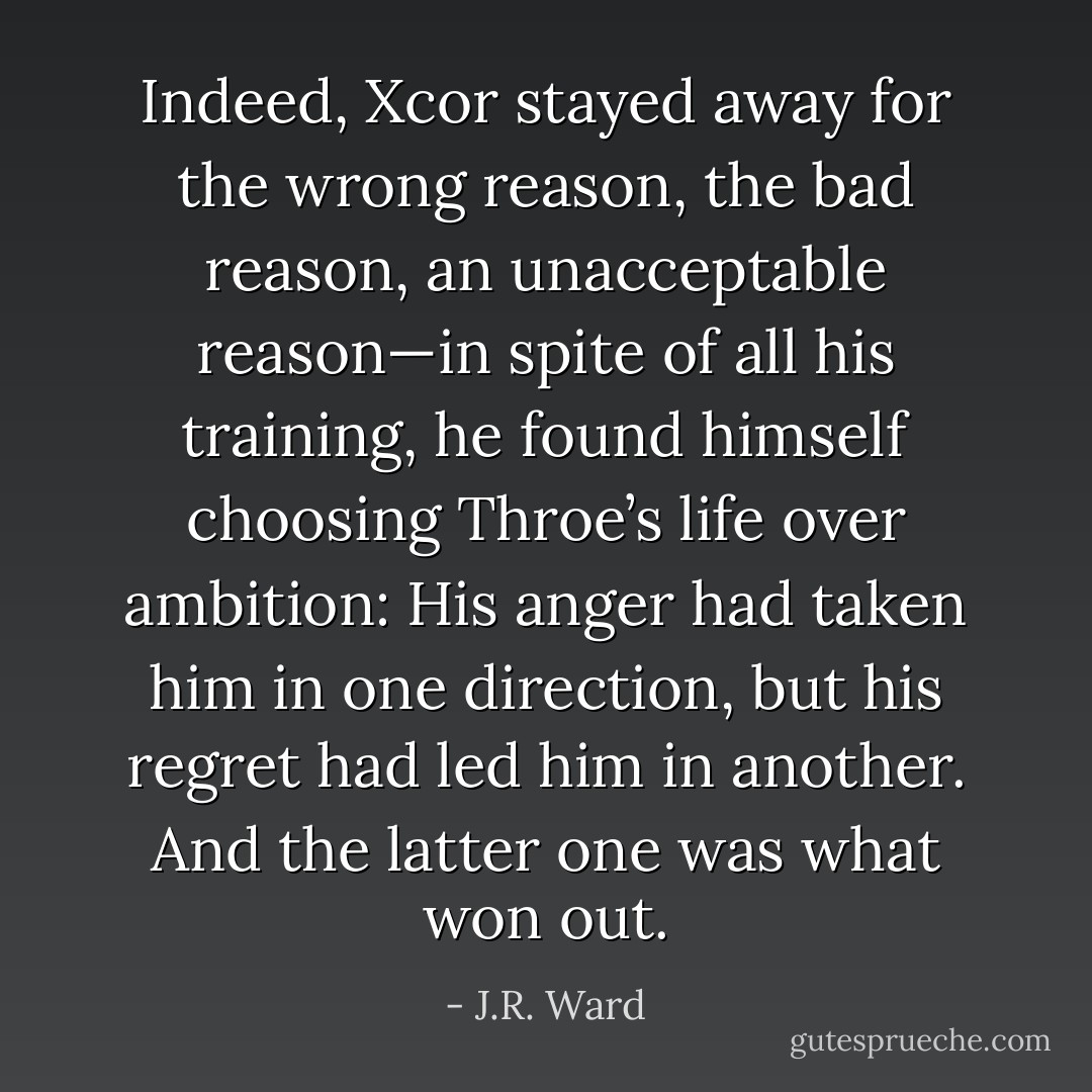 Indeed, Xcor stayed away for the wrong reason, the bad reason, an unacceptable reason—in spite of all his training, he found himself choosing Throe’s life over ambition: His anger had taken him in one direction, but his regret had led him in another. And the latter one was what won out. - J.R. Ward