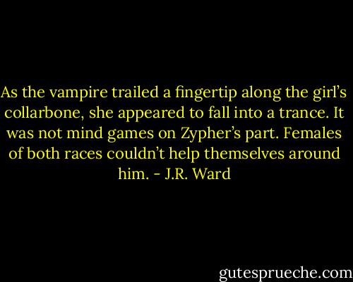 As the vampire trailed a fingertip along the girl’s collarbone, she appeared to fall into a trance.<br />It was not mind games on Zypher’s part. Females of both races couldn’t help themselves around him. - J.R. Ward