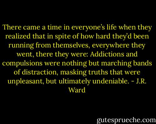 There came a time in everyone’s life when they realized that in spite of how hard they’d been running from themselves, everywhere they went, there they were: Addictions and compulsions were nothing but marching bands of distraction, masking truths that were unpleasant, but ultimately undeniable. - J.R. Ward