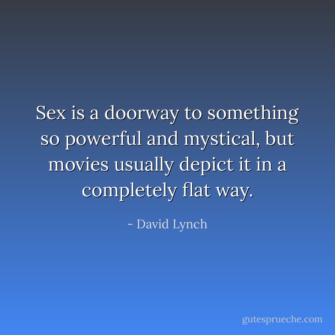 Sex is a doorway to something so powerful and mystical, but movies usually depict it in a completely flat way. - David Lynch