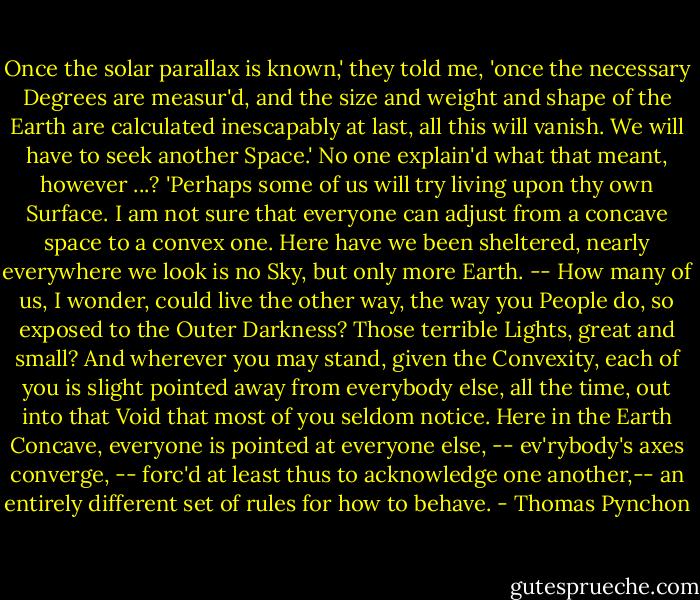 Once the solar parallax is known,' they told me, 'once the necessary Degrees are measur'd, and the size and weight and shape of the Earth are calculated inescapably at last, all this will vanish. We will have to seek another Space.' No one explain'd what that meant, however ...? 'Perhaps some of us will try living upon thy own Surface. I am not sure that everyone can adjust from a concave space to a convex one. Here have we been sheltered, nearly everywhere we look is no Sky, but only more Earth. -- How many of us, I wonder, could live the other way, the way you People do, so exposed to the Outer Darkness? Those terrible Lights, great and small? And wherever you may stand, given the Convexity, each of you is slight pointed away from everybody else, all the time, out into that Void that most of you seldom notice. Here in the Earth Concave, everyone is pointed at everyone else, -- ev'rybody's axes converge, -- forc'd at least thus to acknowledge one another,-- an entirely different set of rules for how to behave. - Thomas Pynchon