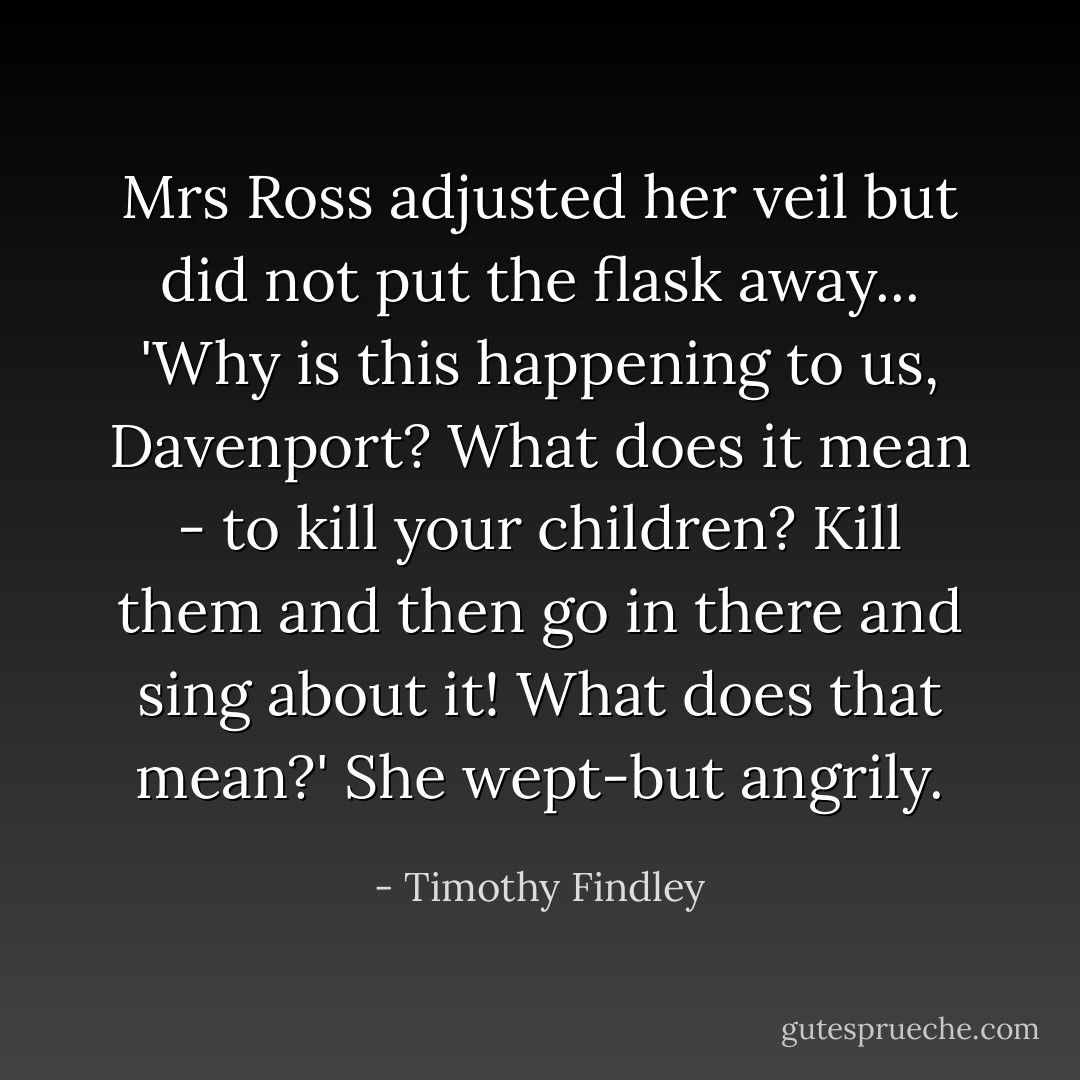 Mrs Ross adjusted her veil but did not put the flask away... 'Why is this happening to us, Davenport? What does it mean - to kill your children? Kill them and then go in there and sing about it! What does that mean?' She wept-but angrily. - Timothy Findley