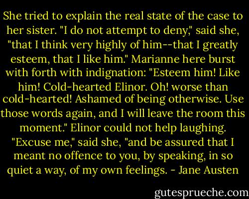 She tried to explain the real state of the case to her sister.<br />"I do not attempt to deny," said she, "that I think very highly of him--that I greatly esteem, that I like him."<br />Marianne here burst with forth with indignation:<br />"Esteem him! Like him! Cold-hearted Elinor. Oh! worse than cold-hearted! Ashamed of being otherwise. Use those words again, and I will leave the room this moment."<br />Elinor could not help laughing. "Excuse me," said she, "and be assured that I meant no offence to you, by speaking, in so quiet a way, of my own feelings. - Jane Austen