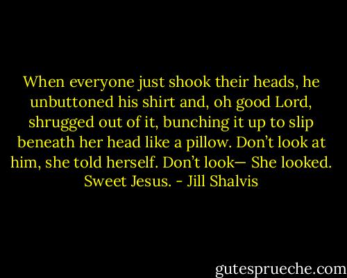 When everyone just shook their heads, he unbuttoned his shirt and,<br />oh good Lord, shrugged out of it, bunching it up to slip beneath her<br />head like a pillow.<br />Don’t look at him, she told herself. Don’t look—<br />She looked.<br />Sweet Jesus. - Jill Shalvis