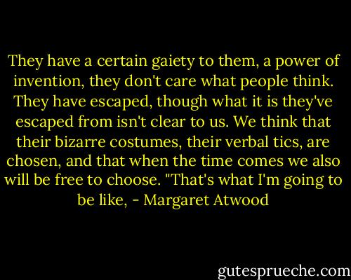 They have a certain gaiety to them, a power of invention, they don't care what people think. They have escaped, though what it is they've escaped from isn't clear to us. We think that their bizarre costumes, their verbal tics, are chosen, and that when the time comes we also will be free to choose. "That's what I'm going to be like, - Margaret Atwood