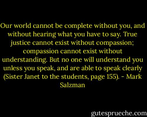 Our world cannot be complete without you, and without hearing what you have to say. True justice cannot exist without compassion; compassion cannot exist without understanding. But no one will understand you unless you speak, and are able to speak clearly (Sister Janet to the students, page 155). - Mark Salzman