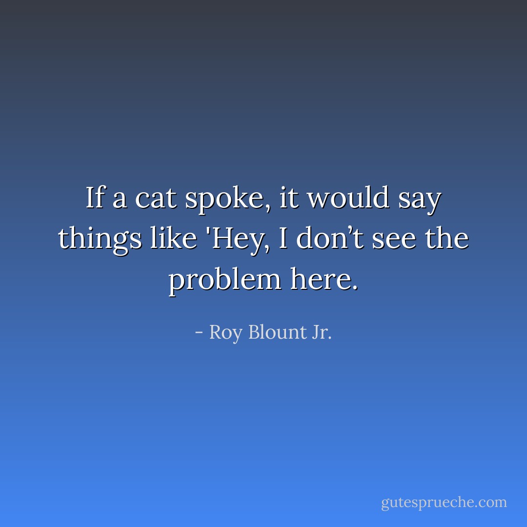 If a cat spoke, it would say things like 'Hey, I don’t see the problem here. - Roy Blount Jr.