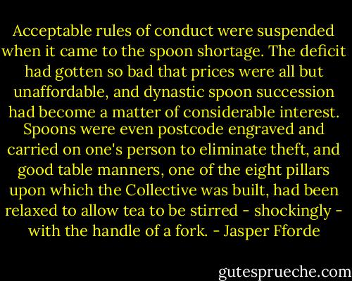 Acceptable rules of conduct were suspended when it came to the spoon shortage. The deficit had gotten so bad that prices were all but unaffordable, and dynastic spoon succession had become a matter of considerable interest. Spoons were even postcode engraved and carried on one's person to eliminate theft, and good table manners, one of the eight pillars upon which the Collective was built, had been relaxed to allow tea to be stirred - shockingly - with the handle of a fork. - Jasper Fforde