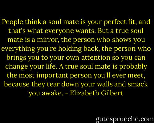 People think a soul mate is your perfect fit, and that's what everyone wants. But a true soul mate is a mirror, the person who shows you everything you're holding back, the person who brings you to your own attention so you can change your life. A true soul mate is probably the most important person you'll ever meet, because they tear down your walls and smack you awake. - Elizabeth Gilbert