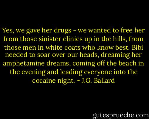 Yes, we gave her drugs - we wanted to free her from those sinister clinics up in the hills, from those men in white coats who know best. Bibi needed to soar over our heads, dreaming her amphetamine dreams, coming off the beach in the evening and leading everyone into the cocaine night. - J.G. Ballard