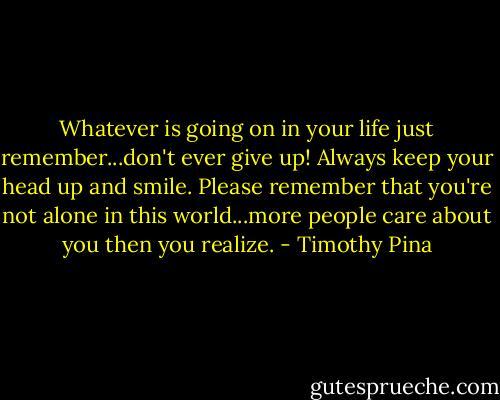Whatever is going on in your life just remember...don't ever give up! Always keep your head up and smile. Please remember that you're not alone in this world...more people care about you then you realize. - Timothy Pina