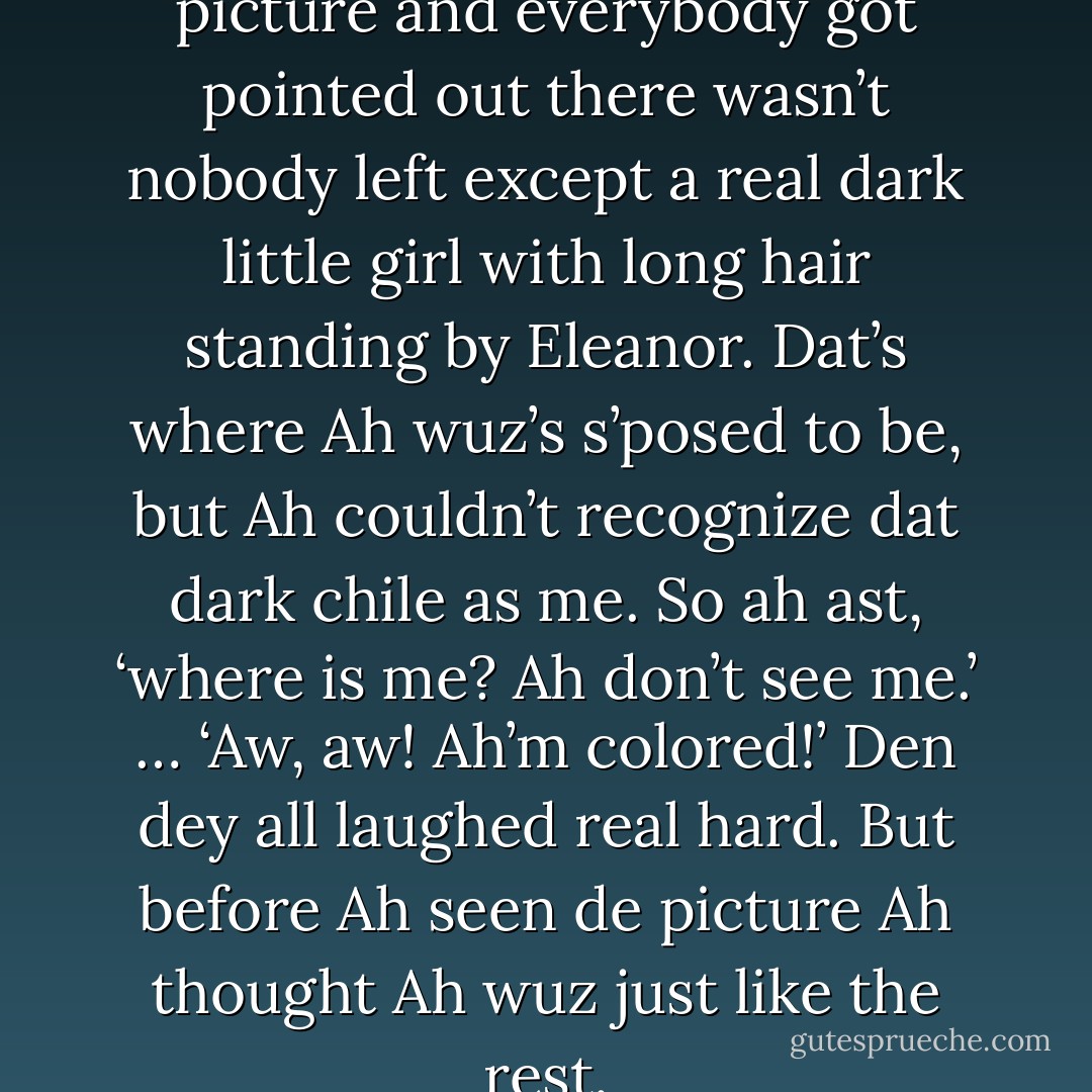 So when we looked at de picture and everybody got pointed out there wasn’t nobody left except a real dark little girl with long hair standing by Eleanor. Dat’s where Ah wuz’s s’posed to be, but Ah couldn’t recognize dat dark chile as me. So ah ast, ‘where is me? Ah don’t see me.’<br />… ‘Aw, aw! Ah’m colored!’<br />Den dey all laughed real hard. But before Ah seen de picture Ah thought Ah wuz just like the rest. - Zora Neale Hurston