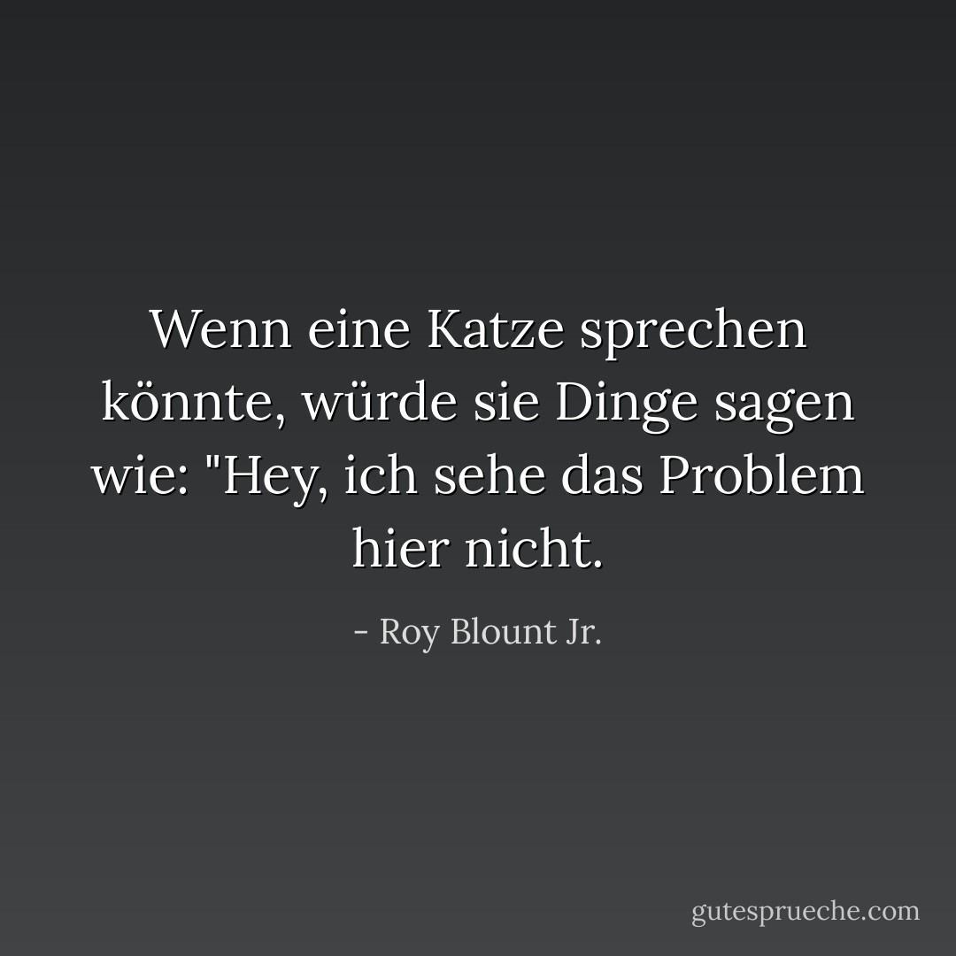 Wenn eine Katze sprechen könnte, würde sie Dinge sagen wie: "Hey, ich sehe das Problem hier nicht. - Roy Blount Jr.<