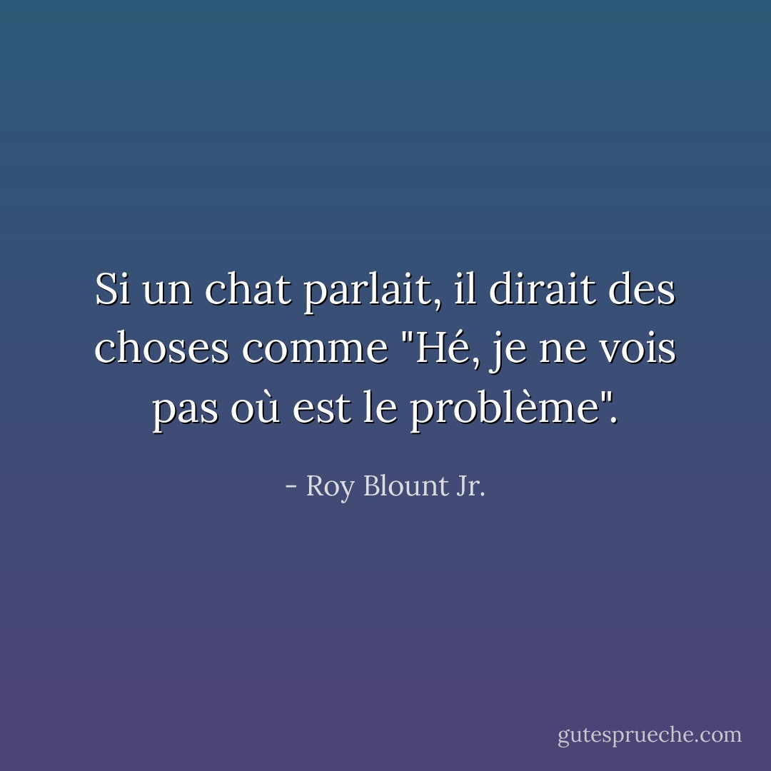 Si un chat parlait, il dirait des choses comme "Hé, je ne vois pas où est le problème". - Roy Blount Jr.