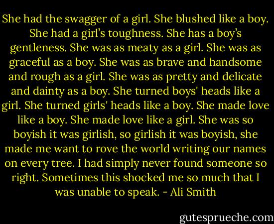 She had the swagger of a girl. She blushed like a boy. She had a girl’s toughness. She has a boy’s gentleness. She was as meaty as a girl. She was as graceful as a boy. She was as brave and handsome and rough as a girl. She was as pretty and delicate and dainty as a boy. She turned boys' heads like a girl. She turned girls' heads like a boy. She made love like a boy. She made love like a girl. She was so boyish it was girlish, so girlish it was boyish, she made me want to rove the world writing our names on every tree. I had simply never found someone so right. Sometimes this shocked me so much that I was unable to speak. - Ali Smith