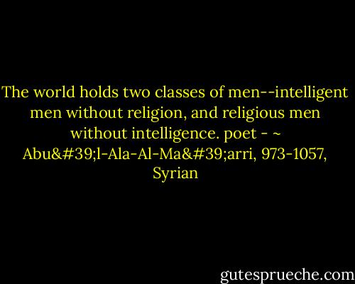 The world holds two classes of men--intelligent men without religion, and religious men without<br />intelligence.<br />poet - ~ Abu'l-Ala-Al-Ma'arri, 973-1057, Syrian