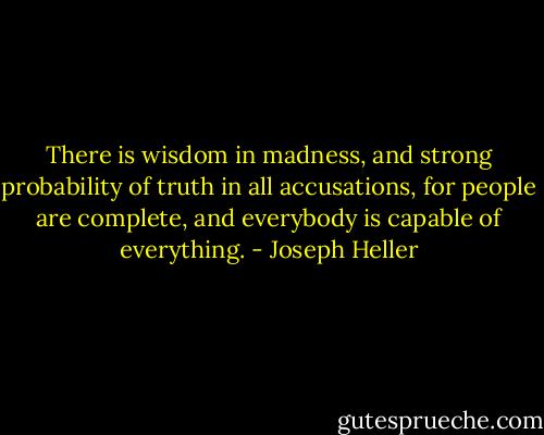 There is wisdom in madness, and strong probability of truth in all accusations, for people are complete, and everybody is capable of everything. - Joseph Heller