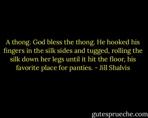 A thong. God bless the thong.<br />He hooked his fingers in the silk sides and tugged, rolling the silk<br />down her legs until it hit the floor, his favorite place for panties. - Jill Shalvis