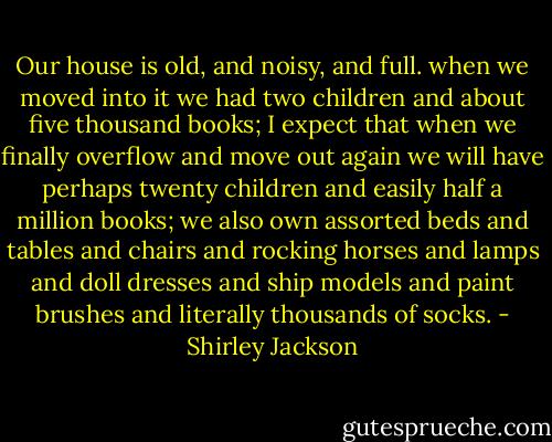 Our house is old, and noisy, and full. when we moved into it we had two children and about five thousand books; I expect that when we finally overflow and move out again we will have perhaps twenty children and easily half a million books; we also own assorted beds and tables and chairs and rocking horses and lamps and doll dresses and ship models and paint brushes and literally thousands of socks. - Shirley Jackson