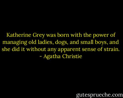 Katherine Grey was born with the power of managing old ladies, dogs, and small boys, and she did it without any apparent sense of strain. - Agatha Christie