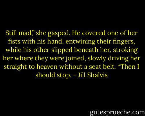 Still mad,” she gasped.<br />He covered one of her fists with his hand, entwining their fingers,<br />while his other slipped beneath her, stroking her where they were<br />joined, slowly driving her straight to heaven without a seat belt.<br />“Then I should stop. - Jill Shalvis