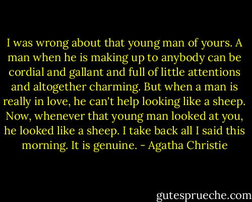 I was wrong about that young man of yours. A man when he is making up to anybody can be cordial and gallant and full of little attentions and altogether charming. But when a man is really in love, he can't help looking like a sheep. Now, whenever that young man looked at you, he looked like a sheep. I take back all I said this morning. It is genuine. - Agatha Christie