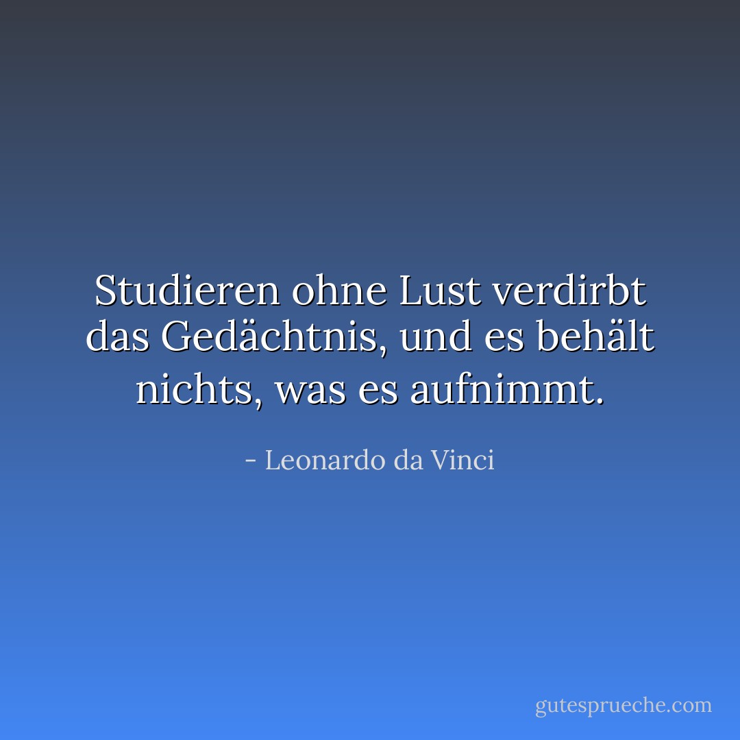 Studieren ohne Lust verdirbt das Gedächtnis, und es behält nichts, was es aufnimmt. - Leonardo da Vinci<