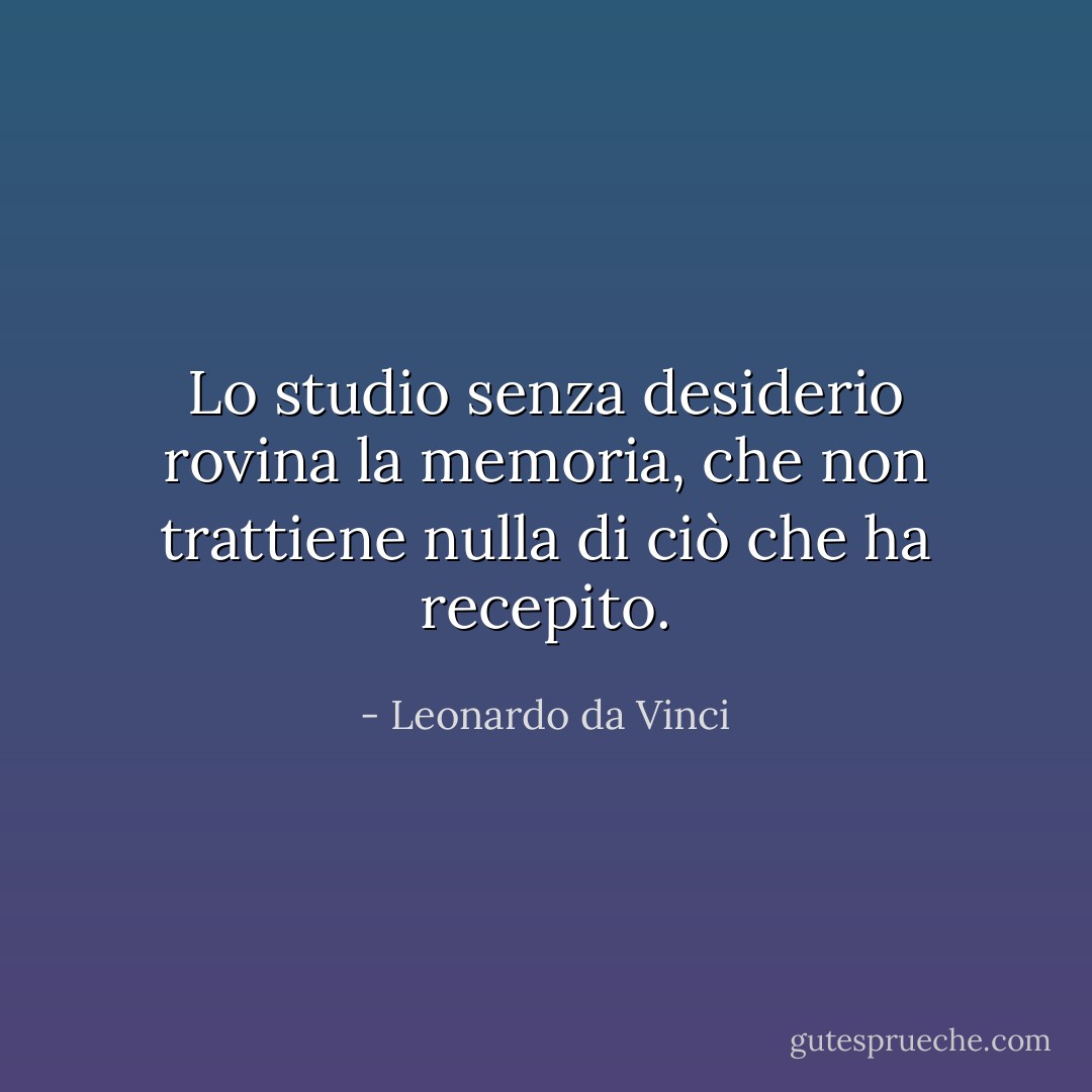 Lo studio senza desiderio rovina la memoria, che non trattiene nulla di ciò che ha recepito. - Leonardo da Vinci