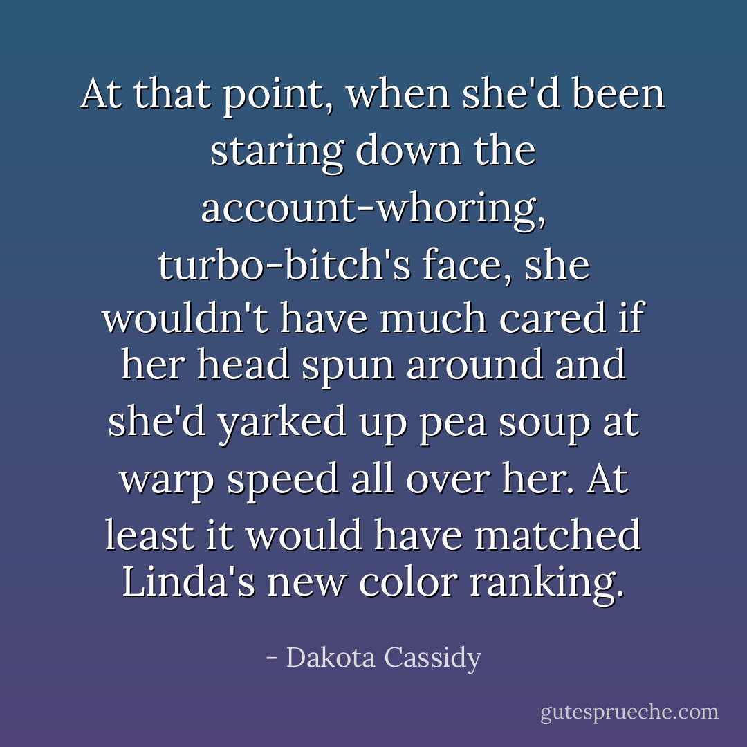 At that point, when she'd been staring down the account-whoring, turbo-bitch's face, she wouldn't have much cared if her head spun around and she'd yarked up pea soup at warp speed all over her. At least it would have matched Linda's new color ranking. - Dakota Cassidy