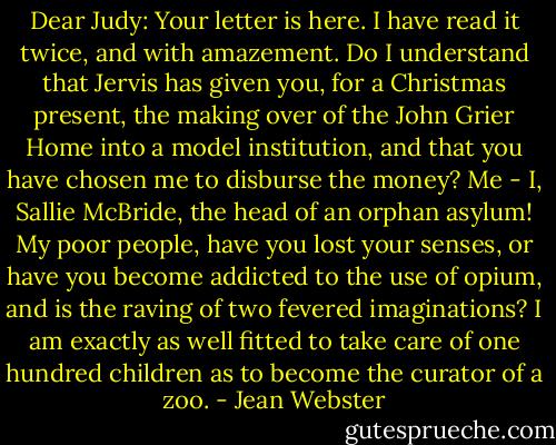 Dear Judy: Your letter is here. I have read it twice, and with amazement. Do I understand that Jervis has given you, for a Christmas present, the making over of the John Grier Home into a model institution, and that you have chosen me to disburse the money? Me - I, Sallie McBride, the head of an orphan asylum! My poor people, have you lost your senses, or have you become addicted to the use of opium, and is the raving of two fevered imaginations? I am exactly as well fitted to take care of one hundred children as to become the curator of a zoo. - Jean Webster