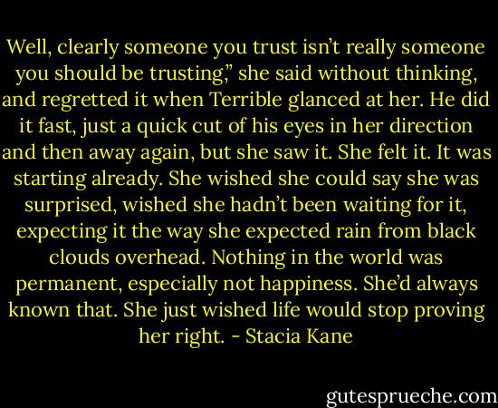 Well, clearly someone you trust isn’t really someone you should be trusting,” she said without thinking, and regretted it when Terrible glanced at her. He did it fast, just a quick cut of his eyes in her direction and then away again, but she saw it. She felt it. It was starting already. She wished she could say she was surprised, wished she hadn’t been waiting for it, expecting it the way she expected rain from black clouds overhead. Nothing in the world was permanent, especially not happiness. She’d always known that. She just wished life would stop proving her right. - Stacia Kane