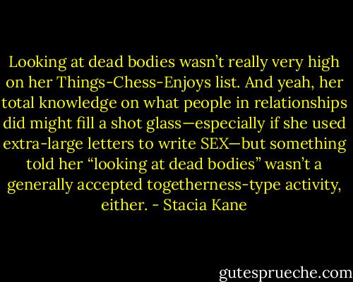 Looking at dead bodies wasn’t really very high on her Things-Chess-Enjoys list. And yeah, her total knowledge on what people in relationships did might fill a shot glass—especially if she used extra-large letters to write SEX—but something told her “looking at dead bodies” wasn’t a generally accepted togetherness-type activity, either. - Stacia Kane