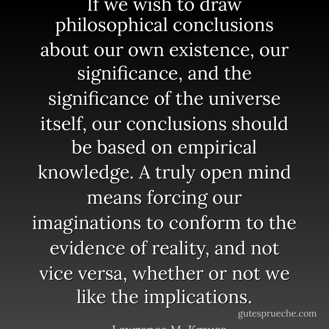 If we wish to draw philosophical conclusions about our own existence, our significance, and the significance of the universe itself, our conclusions should be based on empirical knowledge. A truly open mind means forcing our imaginations to conform to the evidence of reality, and not vice versa, whether or not we like the implications. - Lawrence M. Krauss
