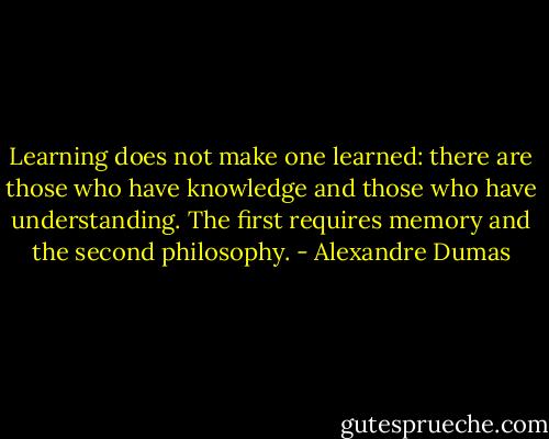 Learning does not make one learned: there are those who have knowledge and those who have understanding. The first requires memory and the second philosophy. - Alexandre Dumas