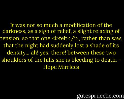 It was not so much a modification of the darkness, as a sigh of relief, a slight relaxing of tension, so that one <i>felt</i>, rather than saw, that the night had suddenly lost a shade of its density... ah! yes; there! between these two shoulders of the hills she is bleeding to death. - Hope Mirrlees