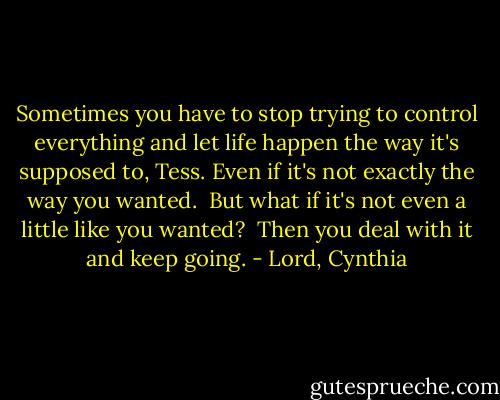 Sometimes you have to stop trying to control everything and let life happen the way it's supposed to, Tess. Even if it's not exactly the way you wanted.<br /><br />But what if it's not even a little like you wanted?<br /><br />Then you deal with it and keep going. - Lord, Cynthia
