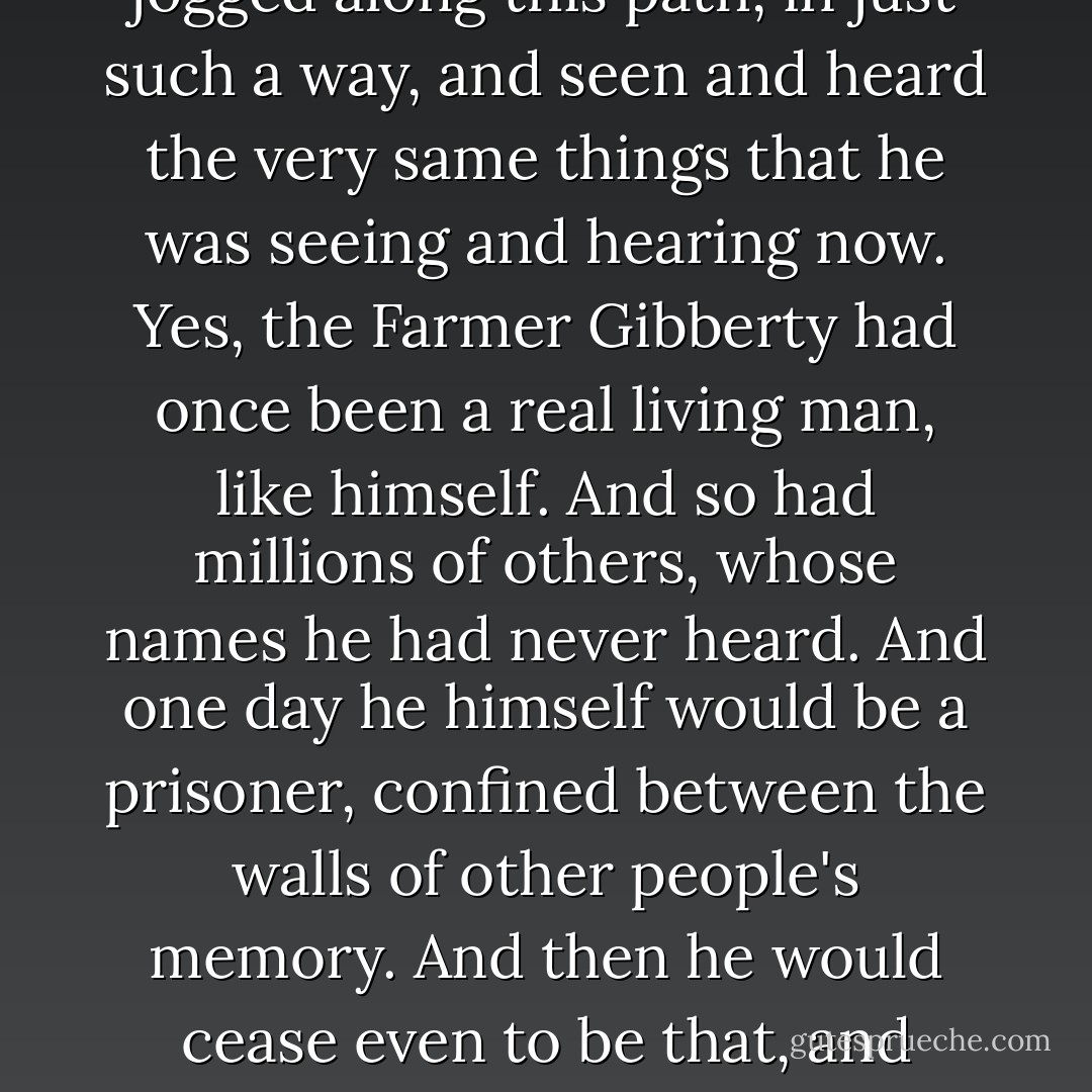 As Master Nathaniel jogged leisurely along his thoughts turned to the Farmer Gibberty, who many a time must have jogged along this path, in just such a way, and seen and heard the very same things that he was seeing and hearing now.<br />Yes, the Farmer Gibberty had once been a real living man, like himself. And so had millions of others, whose names he had never heard. And one day he himself would be a prisoner, confined between the walls of other people's memory. And then he would cease even to be that, and become nothing but a few words cut in stone. What would these words be, he wondered. - Hope Mirrlees
