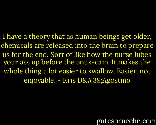 I have a theory that as human beings get older, chemicals are released into the brain to prepare us for the end. Sort of like how the nurse lubes your ass up before the anus-cam. It makes the whole thing a lot easier to swallow. Easier, not enjoyable. - Kris D'Agostino