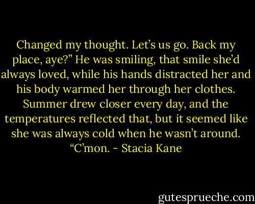 Changed my thought. Let’s us go. Back my place, aye?” He was smiling, that smile she’d always loved, while his hands distracted her and his body warmed her through her clothes. Summer drew closer every day, and the temperatures reflected that, but it seemed like she was always cold when he wasn’t around. “C’mon. - Stacia Kane