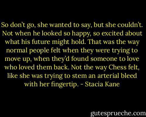 So don’t go, she wanted to say, but she couldn’t. Not when he looked so happy, so excited about what his future might hold. That was the way normal people felt when they were trying to move up, when they’d found someone to love who loved them back. Not the way Chess felt, like she was trying to stem an arterial bleed with her fingertip. - Stacia Kane