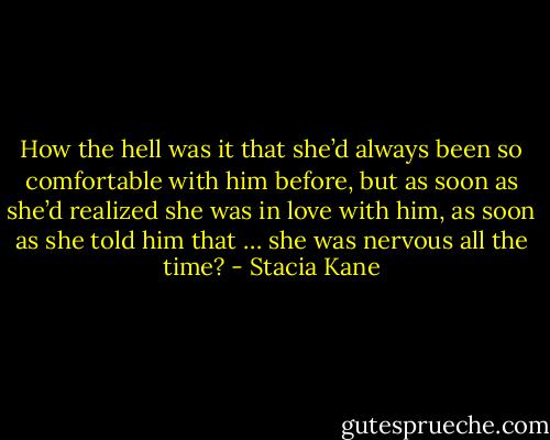 How the hell was it that she’d always been so comfortable with him before, but as soon as she’d realized she was in love with him, as soon as she told him that … she was nervous all the time? - Stacia Kane