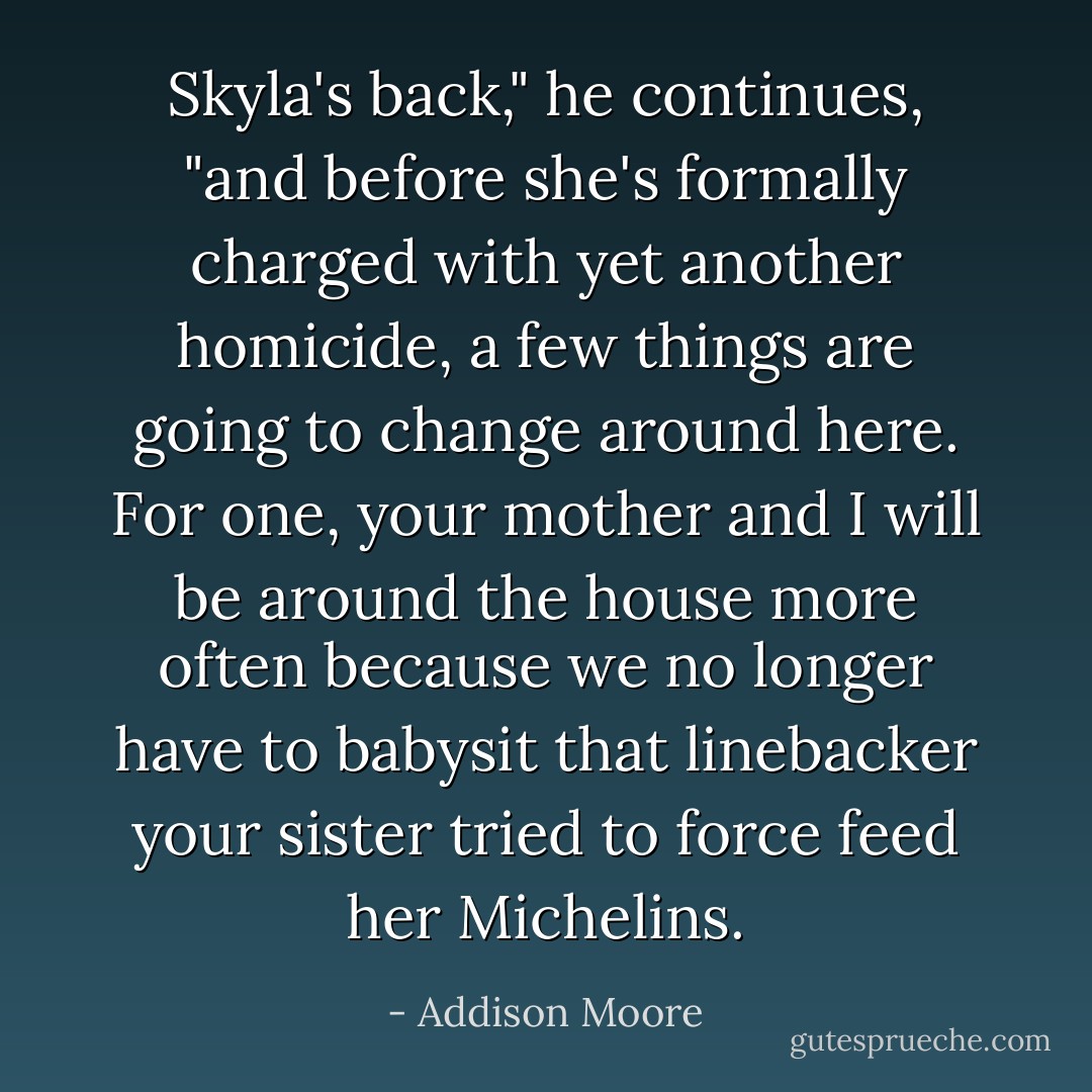 Skyla's back," he continues, "and before she's formally charged with yet another homicide, a few things are going to change around here. For one, your mother and I will be around the house more often because we no longer have to babysit that linebacker your sister tried to force feed her Michelins. - Addison Moore