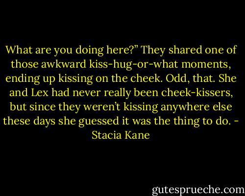 What are you doing here?” They shared one of those awkward kiss-hug-or-what moments, ending up kissing on the cheek. Odd, that. She and Lex had never really been cheek-kissers, but since they weren’t kissing anywhere else these days she guessed it was the thing to do. - Stacia Kane