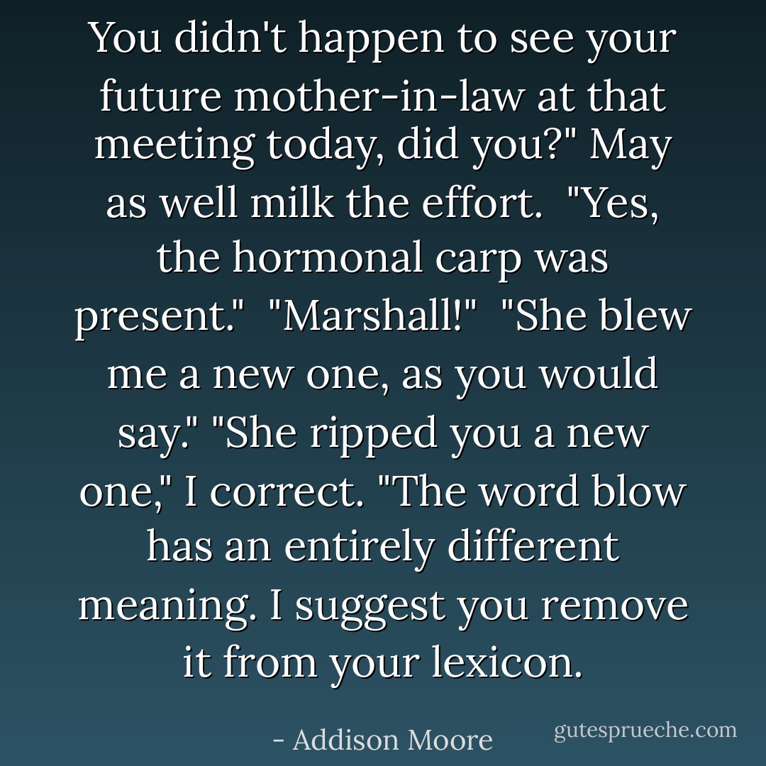 You didn't happen to see your future mother-in-law at that meeting today, did you?" May as well milk the effort. <br />"Yes, the hormonal carp was present." <br />"Marshall!" <br />"She blew me a new one, as you would say."<br />"She ripped you a new one," I correct. "The word blow has an entirely different meaning. I suggest you remove it from your lexicon. - Addison Moore