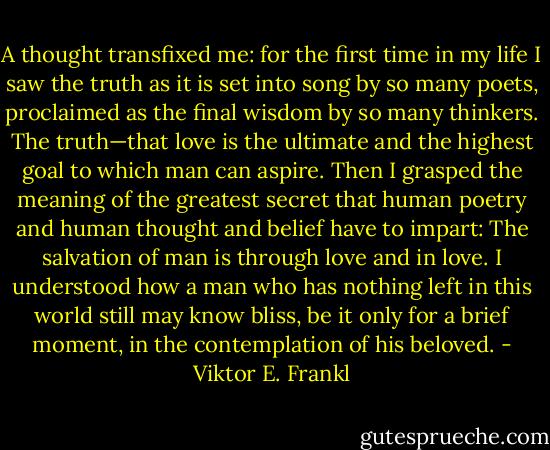 A thought transfixed me: for the first time in my life I saw the truth as it is set into song by so many poets, proclaimed as the final wisdom by so many thinkers. The truth—that love is the ultimate and the highest goal to which man can aspire. Then I grasped the meaning of the greatest secret that human poetry and human thought and belief have to impart: The salvation of man is through love and in love. I understood how a man who has nothing left in this world still may know bliss, be it only for a brief moment, in the contemplation of his beloved. - Viktor E. Frankl