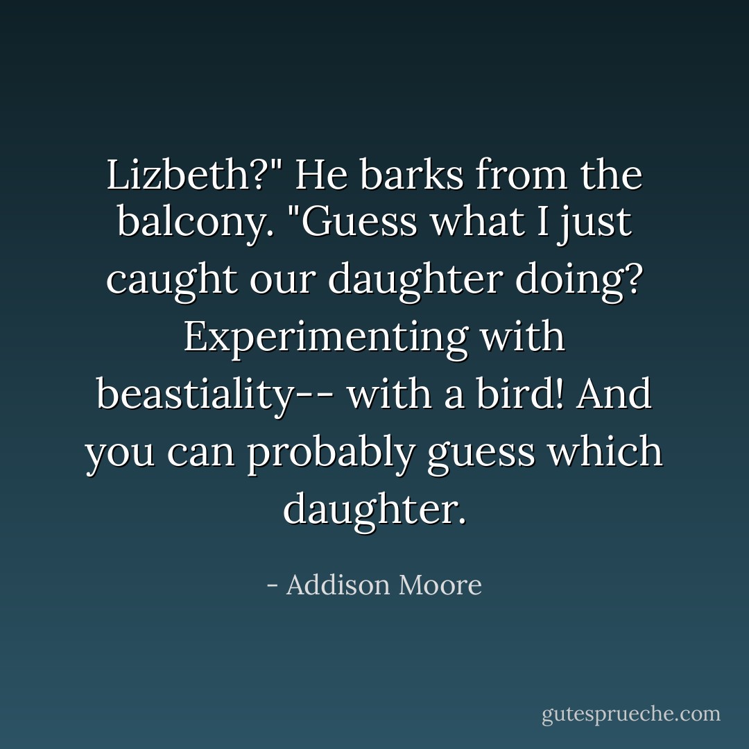 Lizbeth?" He barks from the balcony. "Guess what I just caught our daughter doing? Experimenting with beastiality-- with a bird! And you can probably guess which daughter. - Addison Moore