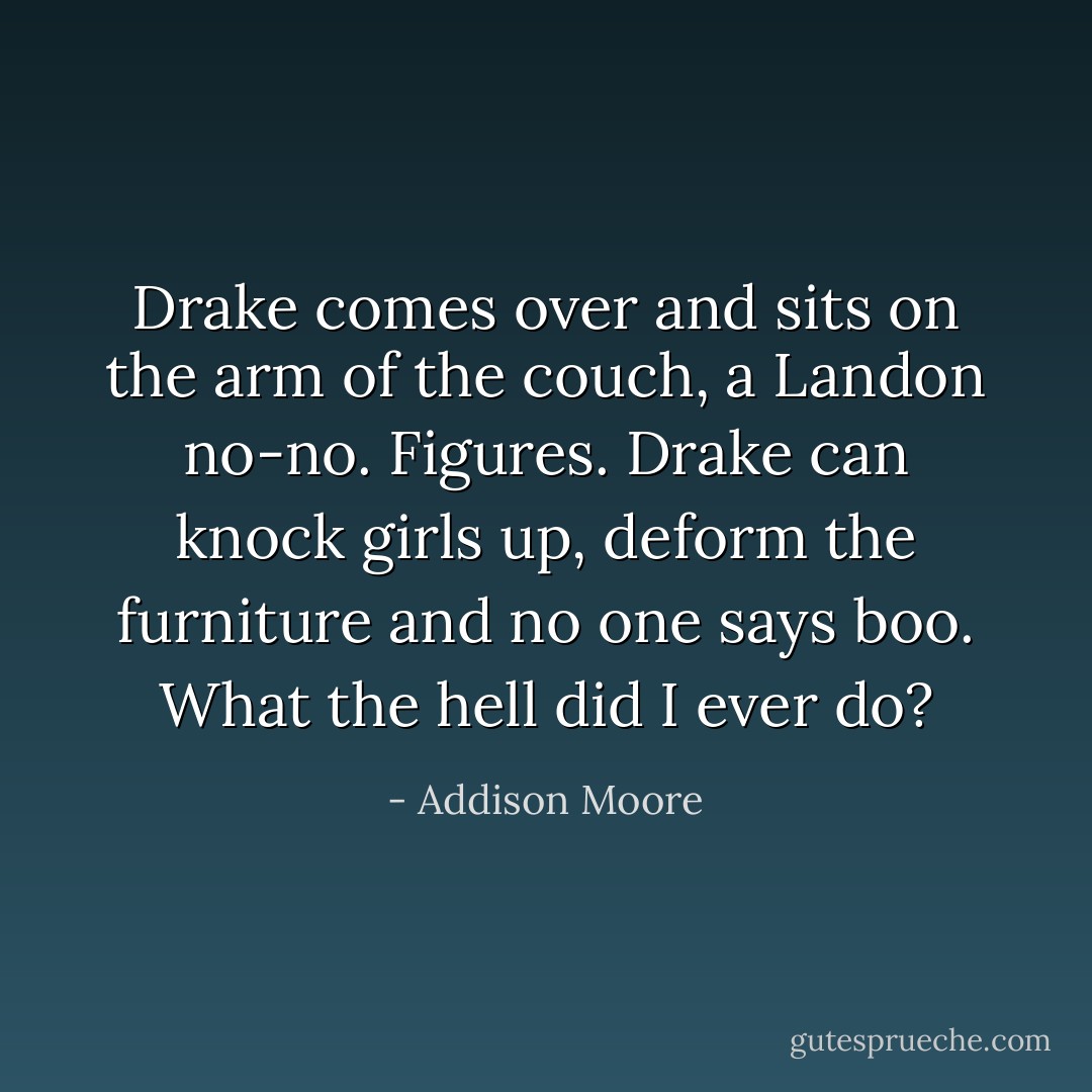 Drake comes over and sits on the arm of the couch, a Landon no-no. Figures. Drake can knock girls up, deform the furniture and no one says boo. What the hell did I ever do? - Addison Moore