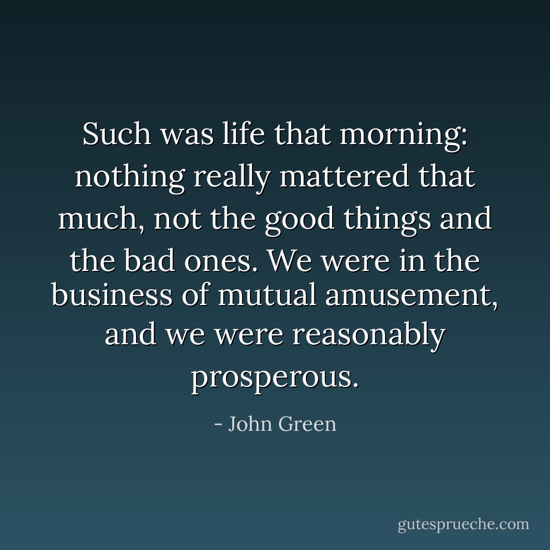 Such was life that morning: nothing really mattered that much, not the good things and the bad ones. We were in the business of mutual amusement, and we were reasonably prosperous. - John Green